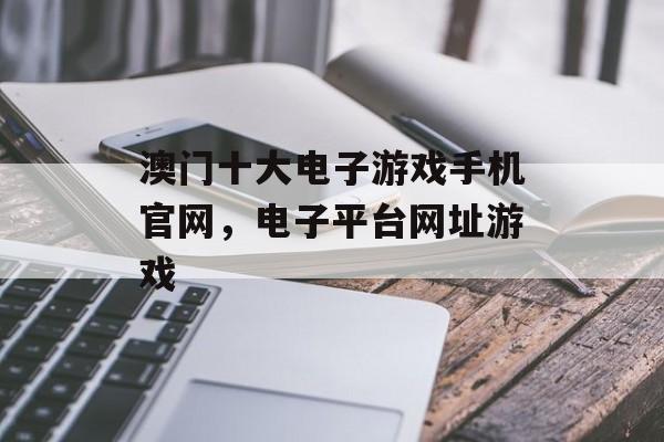 澳门十大电子游戏手机官网，电子平台网址游戏