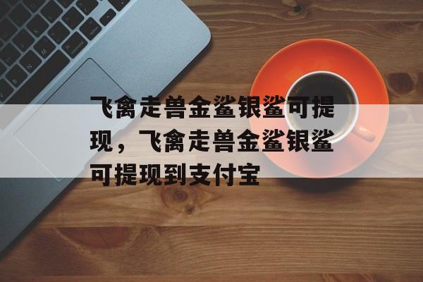 飞禽走兽金鲨银鲨可提现，飞禽走兽金鲨银鲨可提现到支付宝